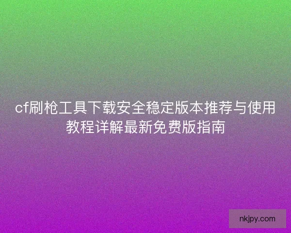 cf刷枪工具下载安全稳定版本推荐与使用教程详解最新免费版指南