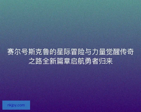 赛尔号斯克鲁的星际冒险与力量觉醒传奇之路全新篇章启航勇者归来