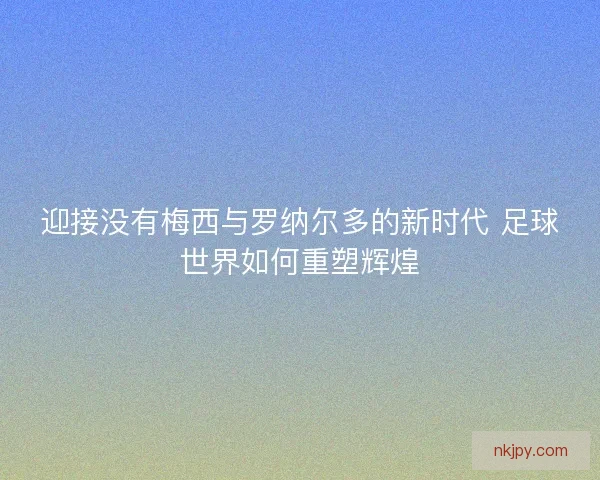 迎接没有梅西与罗纳尔多的新时代 足球世界如何重塑辉煌
