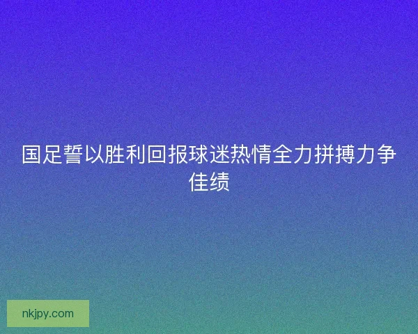 国足誓以胜利回报球迷热情全力拼搏力争佳绩